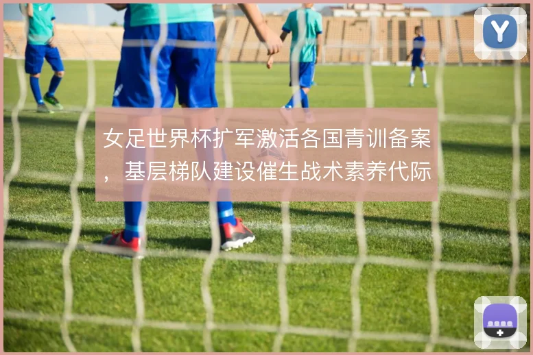 女足世界杯扩军激活各国青训备案，基层梯队建设催生战术素养代际跃升