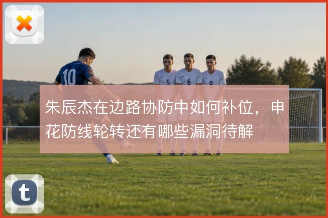 朱辰杰在边路协防中如何补位,申花防线轮转还有哪些漏洞待解