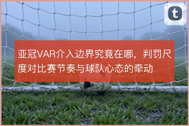 亚冠VAR介入边界究竟在哪,判罚尺度对比赛节奏与球队心态的牵动