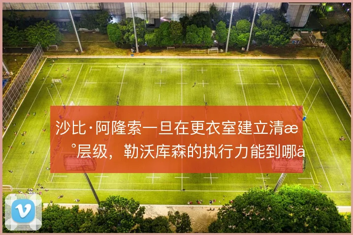 沙比·阿隆索一旦在更衣室建立清晰层级,勒沃库森的执行力能到哪一步