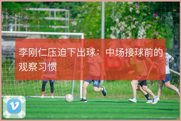 李刚仁压迫下出球:中场接球前的观察习惯