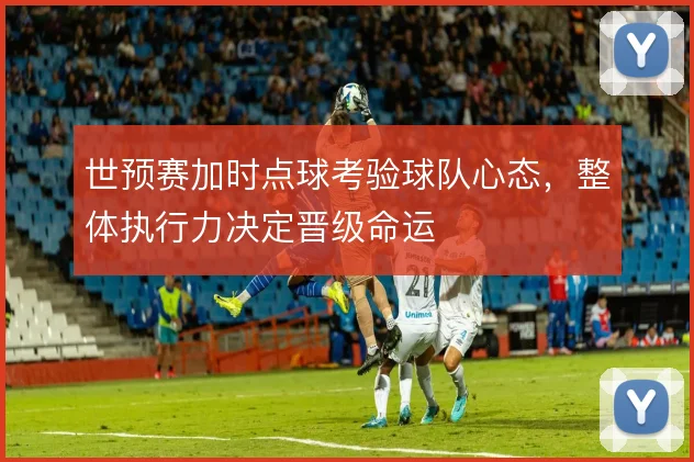世预赛加时点球考验球队心态，整体执行力决定晋级命运