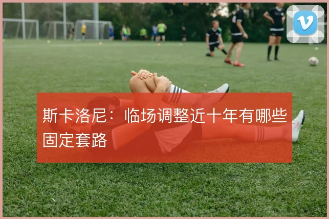 斯卡洛尼:临场调整近十年有哪些固定套路