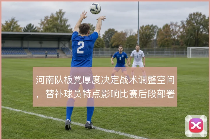 河南队板凳厚度决定战术调整空间,替补球员特点影响比赛后段部署