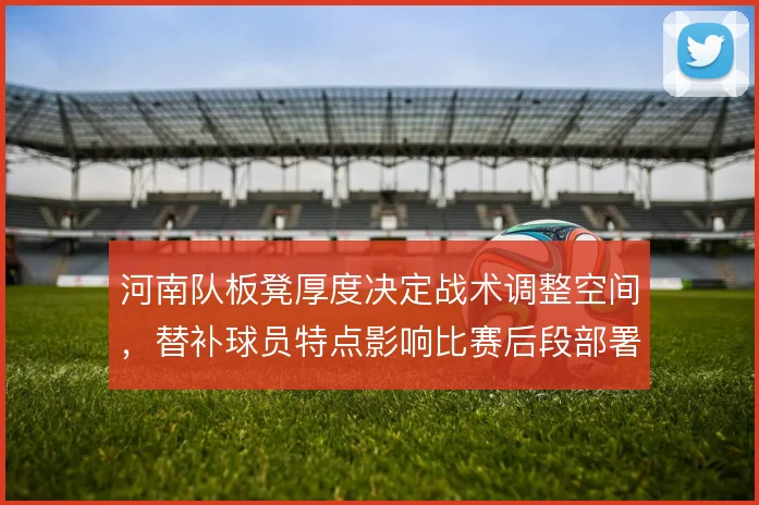 河南队板凳厚度决定战术调整空间,替补球员特点影响比赛后段部署
