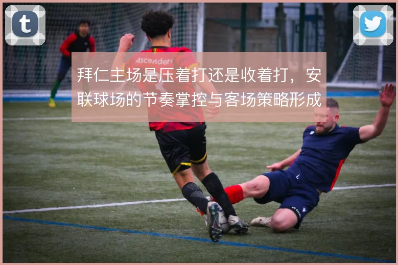 拜仁主场是压着打还是收着打,安联球场的节奏掌控与客场策略形成反差