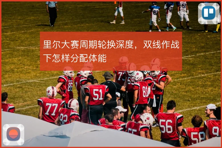 里尔大赛周期轮换深度,双线作战下怎样分配体能
