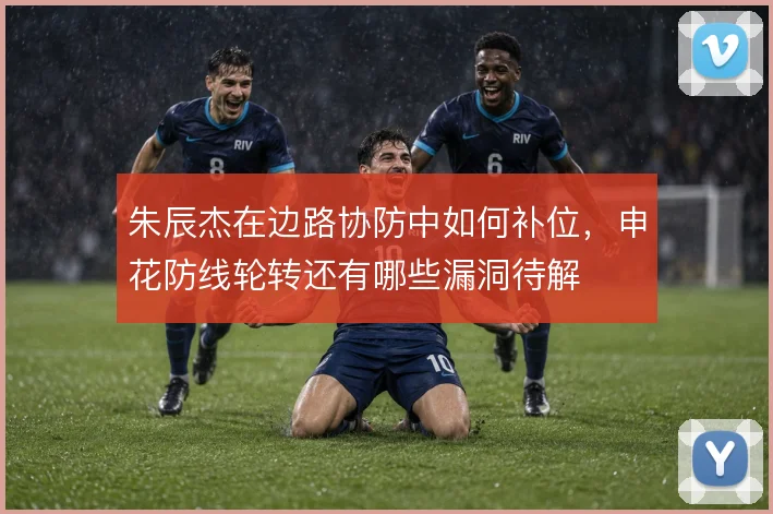 朱辰杰在边路协防中如何补位,申花防线轮转还有哪些漏洞待解