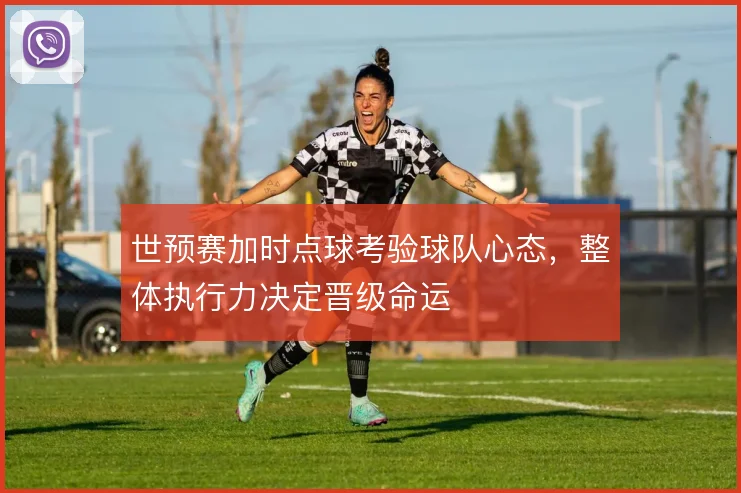 世预赛加时点球考验球队心态，整体执行力决定晋级命运