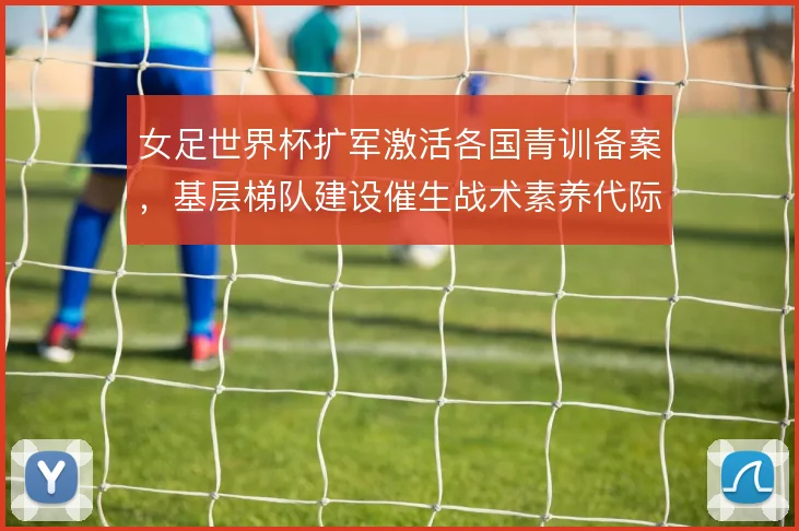 女足世界杯扩军激活各国青训备案，基层梯队建设催生战术素养代际跃升