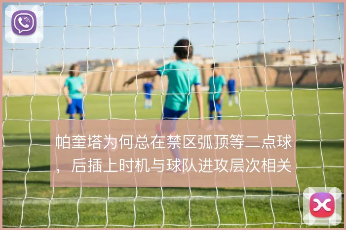 帕奎塔为何总在禁区弧顶等二点球,后插上时机与球队进攻层次相关