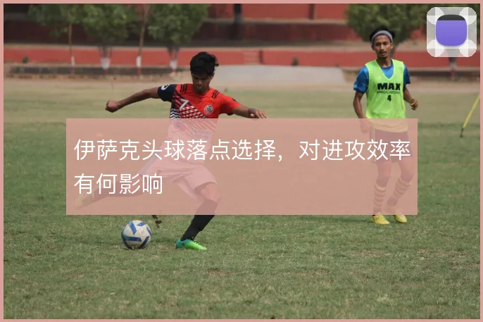 伊萨克头球落点选择,对进攻效率有何影响