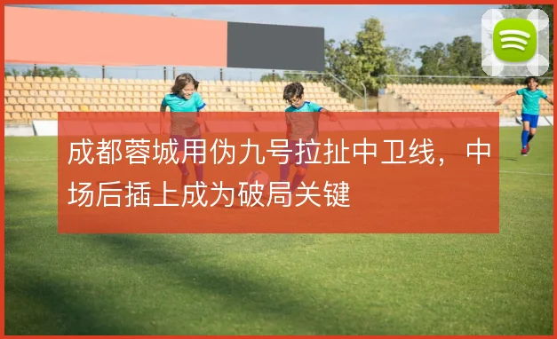 成都蓉城用伪九号拉扯中卫线,中场后插上成为破局关键